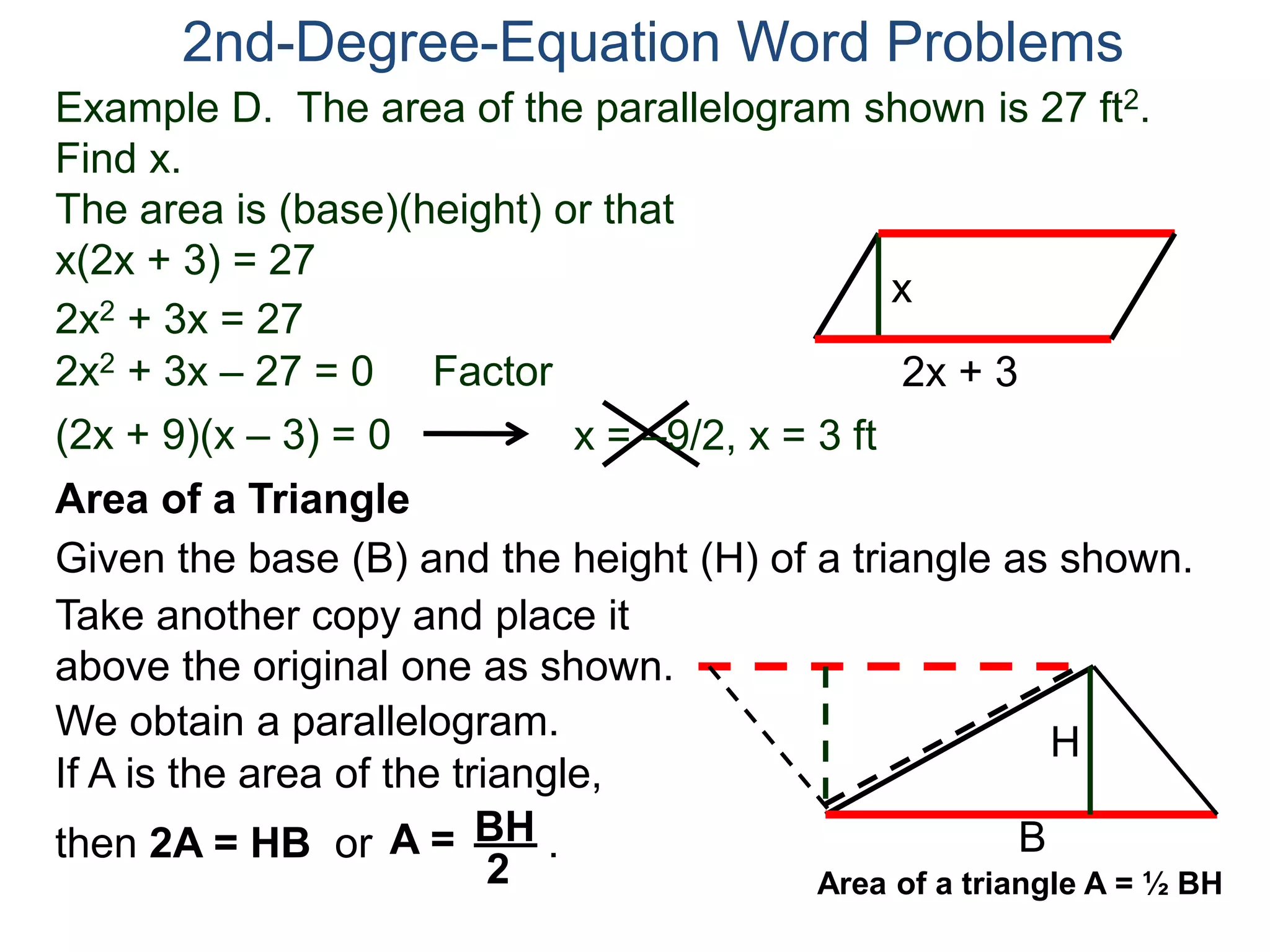 Example D. The area of the parallelogram shown is 27 ft2.
Find x.
The area is (base)(height) or that
x(2x + 3) = 27
2nd-Degree-Equation Word Problems
Area of a Triangle
Given the base (B) and the height (H) of a triangle as shown.
B
H
2x + 3
x
2x2 + 3x = 27
2x2 + 3x – 27 = 0 Factor
(2x + 9)(x – 3) = 0 x = –9/2, x = 3 ft
Take another copy and place it
above the original one as shown.
We obtain a parallelogram.
If A is the area of the triangle,
then 2A = HB or .A = BH
2 Area of a triangle A = ½ BH
 