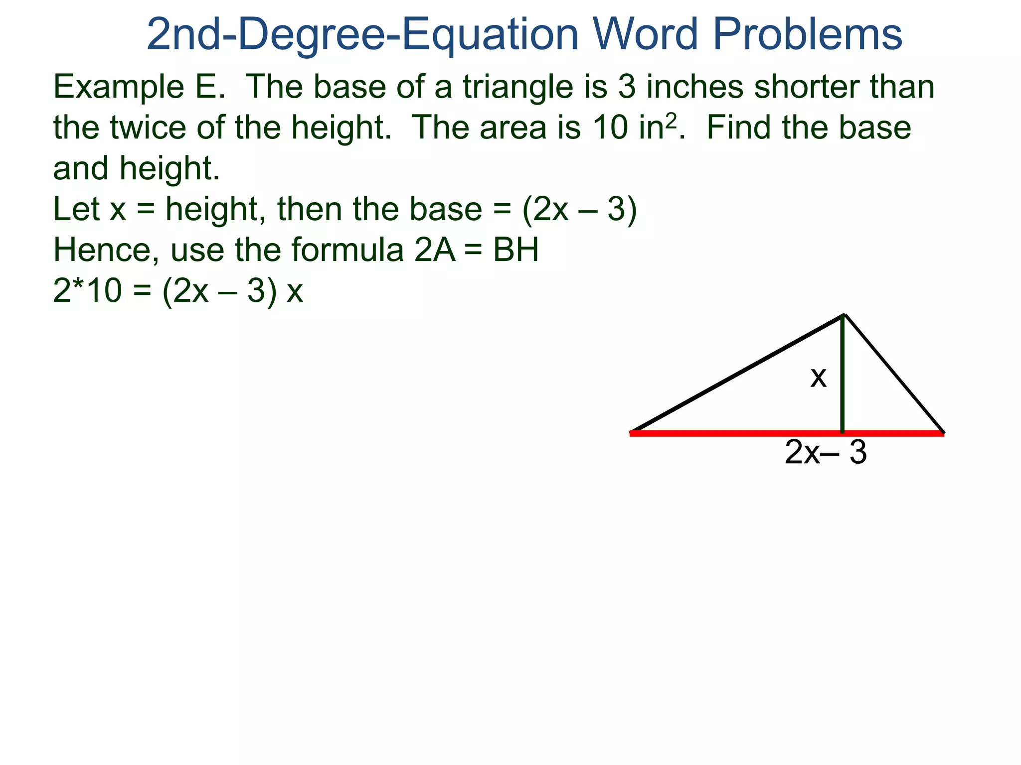 Example E. The base of a triangle is 3 inches shorter than
the twice of the height. The area is 10 in2. Find the base
and height.
Let x = height, then the base = (2x – 3)
Hence, use the formula 2A = BH
2*10 = (2x – 3) x
2nd-Degree-Equation Word Problems
2x– 3
x
 