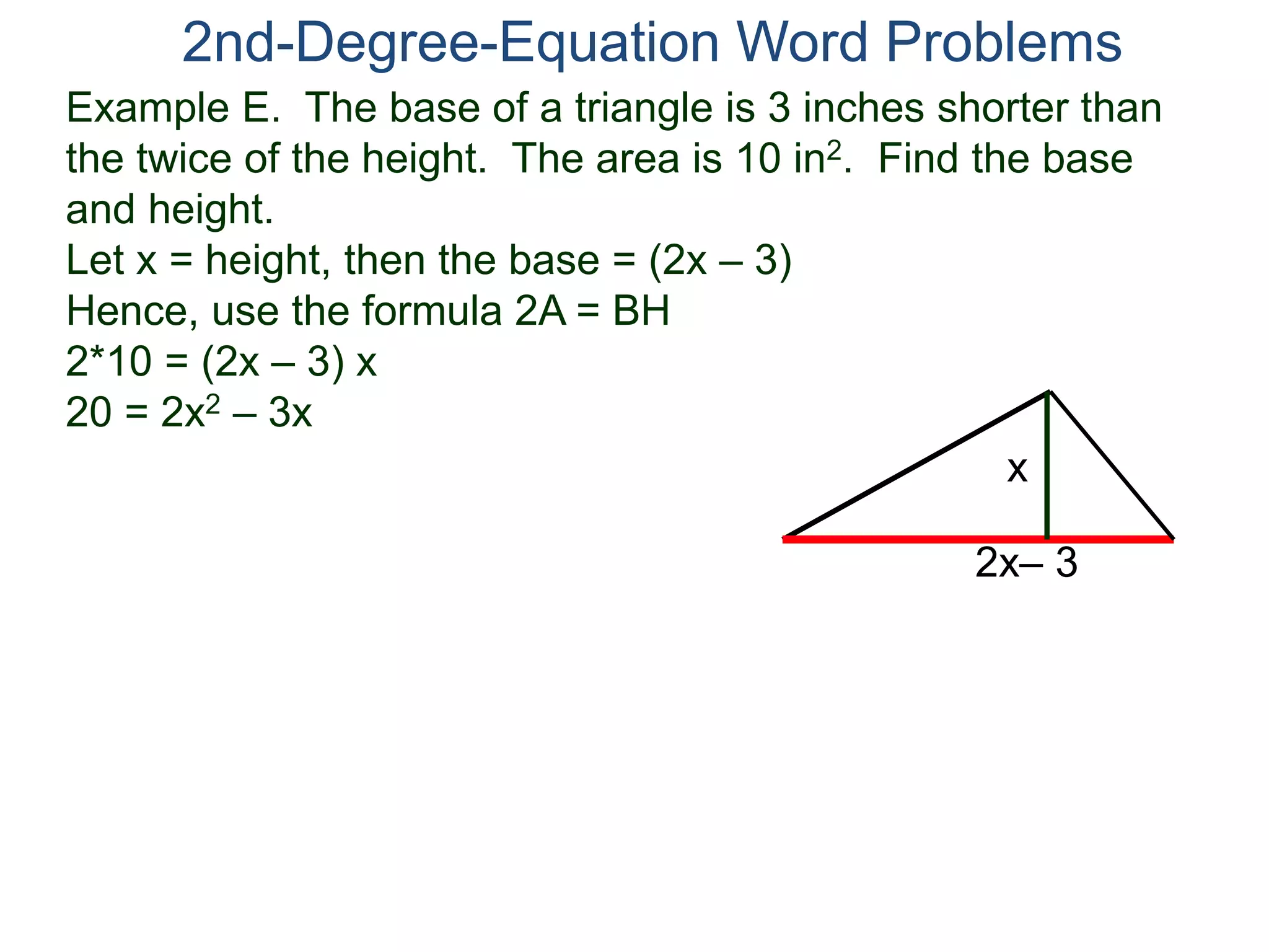 Example E. The base of a triangle is 3 inches shorter than
the twice of the height. The area is 10 in2. Find the base
and height.
Let x = height, then the base = (2x – 3)
Hence, use the formula 2A = BH
2*10 = (2x – 3) x
20 = 2x2 – 3x
2nd-Degree-Equation Word Problems
2x– 3
x
 