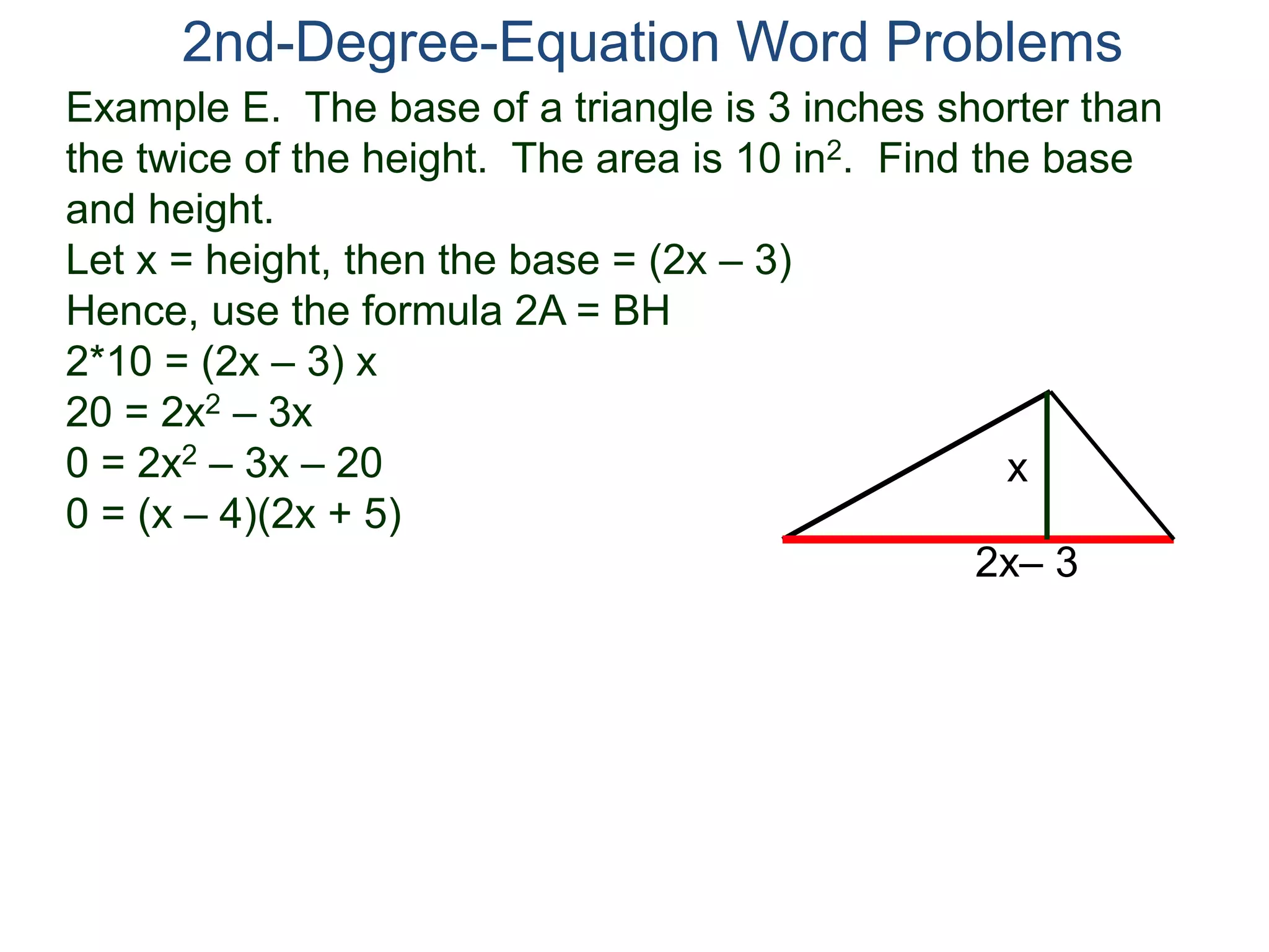 Example E. The base of a triangle is 3 inches shorter than
the twice of the height. The area is 10 in2. Find the base
and height.
Let x = height, then the base = (2x – 3)
Hence, use the formula 2A = BH
2*10 = (2x – 3) x
20 = 2x2 – 3x
0 = 2x2 – 3x – 20
0 = (x – 4)(2x + 5)
2nd-Degree-Equation Word Problems
2x– 3
x
 