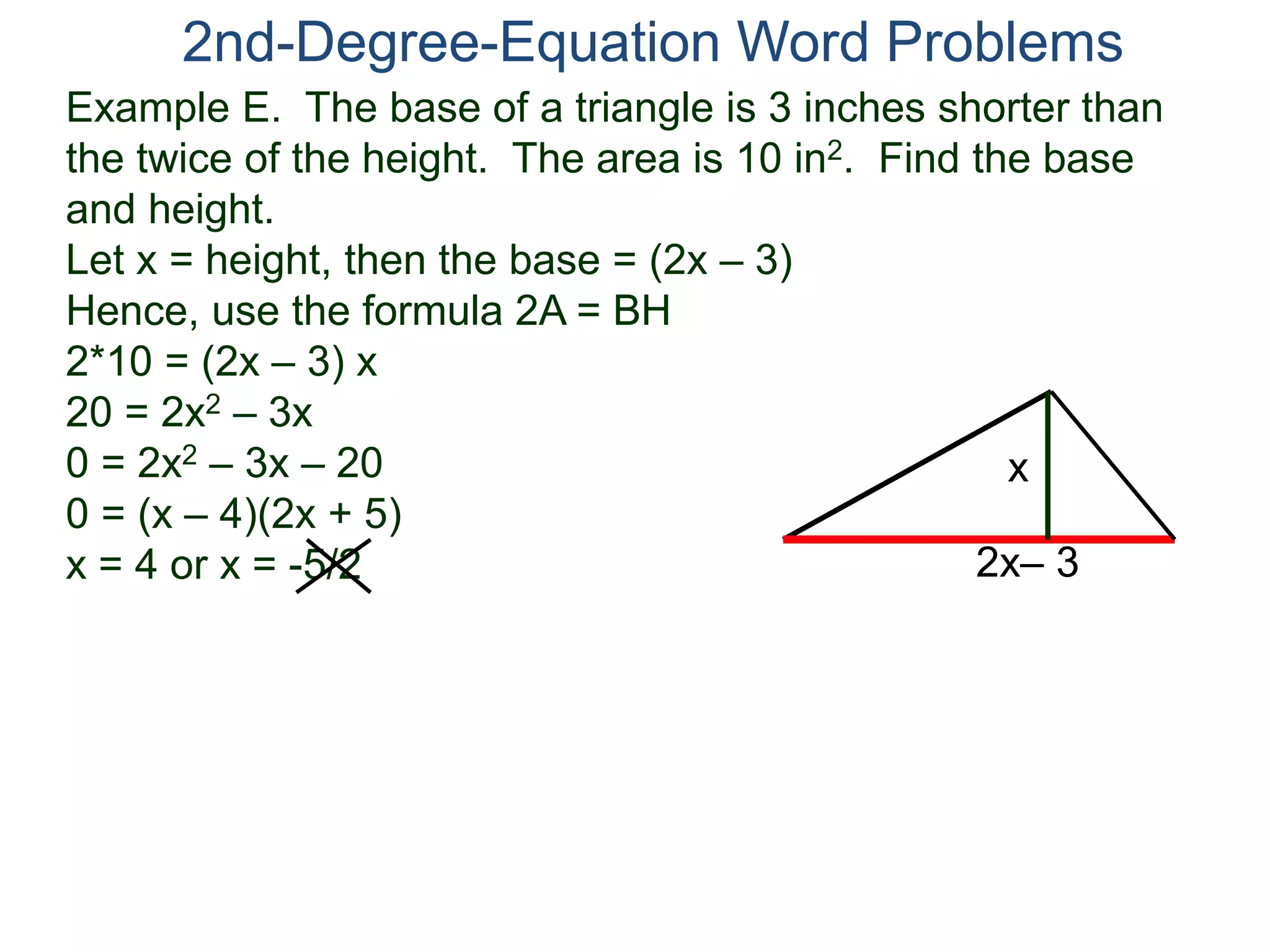 Example E. The base of a triangle is 3 inches shorter than
the twice of the height. The area is 10 in2. Find the base
and height.
Let x = height, then the base = (2x – 3)
Hence, use the formula 2A = BH
2*10 = (2x – 3) x
20 = 2x2 – 3x
0 = 2x2 – 3x – 20
0 = (x – 4)(2x + 5)
x = 4 or x = -5/2
2nd-Degree-Equation Word Problems
2x– 3
x
 