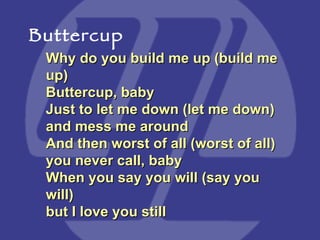 Why do you build me up (build me up) Buttercup, baby  Just to let me down (let me down) and mess me around  And then worst of all (worst of all) you never call, baby  When you say you will (say you will) but I love you still Buttercup 