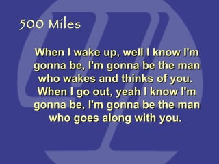 When I wake up, well I know I'm gonna be, I'm gonna be the man who wakes and thinks of you.  When I go out, yeah I know I'm gonna be, I'm gonna be the man who goes along with you.   500 Miles 