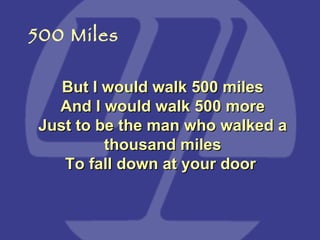 But I would walk 500 miles And I would walk 500 more Just to be the man who walked a thousand miles To fall down at your door   500 Miles 