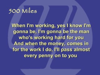 When I'm working, yes I know I'm gonna be, I'm gonna be the man who's working hard for you And when the money, comes in for the work I do, I'll pass almost every penny on to you   500 Miles 