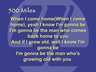 When I come home(When I come home), yeah I know I'm gonna be I'm gonna be the man who comes back home to you And if I grow old, well I know I'm gonna be I'm gonna be the man who's growing old with you  500 Miles 