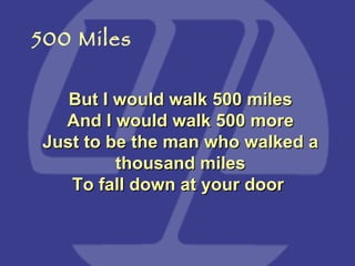 But I would walk 500 miles And I would walk 500 more Just to be the man who walked a thousand miles To fall down at your door   500 Miles 
