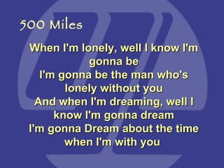 When I'm lonely, well I know I'm gonna be I'm gonna be the man who's lonely without you And when I'm dreaming, well I know I'm gonna dream I'm gonna Dream about the time when I'm with you  500 Miles 
