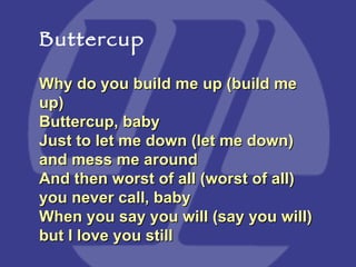 Why do you build me up (build me up) Buttercup, baby  Just to let me down (let me down) and mess me around  And then worst of all (worst of all) you never call, baby  When you say you will (say you will) but I love you still Buttercup 