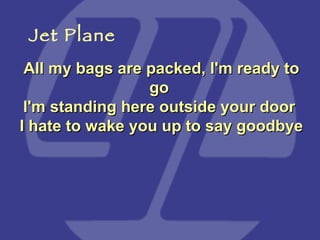 All my bags are packed, I'm ready to go  I'm standing here outside your door  I hate to wake you up to say goodbye   Jet Plane 