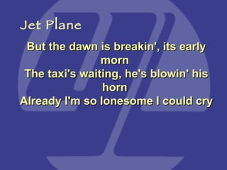 But the dawn is breakin', its early morn  The taxi's waiting, he's blowin' his horn  Already I'm so lonesome I could cry Jet Plane 