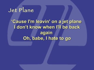 ‘ Cause I'm leavin' on a jet plane  I don’t know when I'll be back again  Oh, babe, I hate to go Jet Plane 