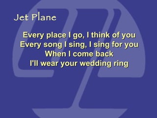Every place I go, I think of you Every song I sing, I sing for you When I come back I'll wear your wedding ring Jet Plane 