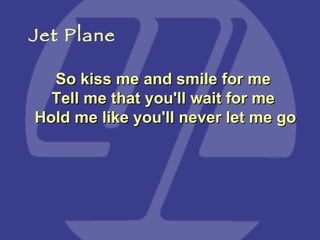 So kiss me and smile for me  Tell me that you'll wait for me  Hold me like you'll never let me go Jet Plane 