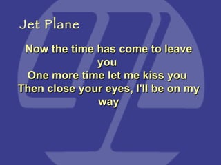 Now the time has come to leave you  One more time let me kiss you  Then close your eyes, I'll be on my way Jet Plane 