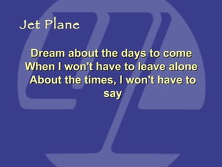 Dream about the days to come  When I won't have to leave alone  About the times, I won't have to say Jet Plane 