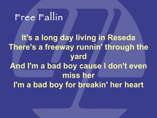 It's a long day living in Reseda There's a freeway runnin' through the yard And I'm a bad boy cause I don't even miss her I'm a bad boy for breakin' her heart Free Fallin 