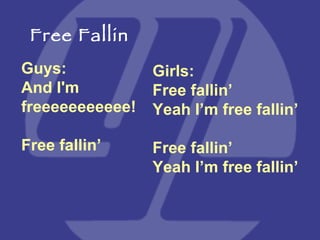 Guys:  And I'm freeeeeeeeeee! Free fallin’ Girls:  Free fallin’ Yeah I’m free fallin’ Free fallin’ Yeah I’m free fallin’ Free Fallin 