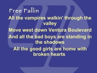 All the vampires walkin' through the valley Move west down Ventura Boulevard And all the bad boys are standing in the shadows All the good girls are home with broken hearts  Free Fallin 