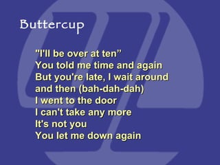 "I'll be over at ten” You told me time and again  But you're late, I wait around and then (bah-dah-dah)  I went to the door I can't take any more  It's not you You let me down again  Buttercup 