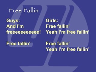 Guys:  And I'm freeeeeeeeeee! Free fallin’ Girls:  Free fallin’ Yeah I’m free fallin’ Free fallin’ Yeah I’m free fallin’ Free Fallin 