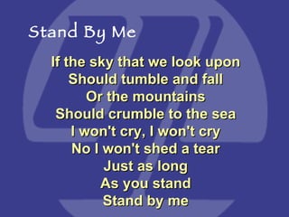 If the sky that we look upon Should tumble and fall Or the mountains Should crumble to the sea I won't cry, I won't cry No I won't shed a tear Just as long As you stand Stand by me Stand By Me 