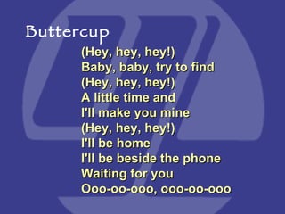 (Hey, hey, hey!) Baby, baby, try to find  (Hey, hey, hey!) A little time and I'll make you mine  (Hey, hey, hey!) I'll be home  I'll be beside the phone Waiting for you  Ooo-oo-ooo, ooo-oo-ooo Buttercup 