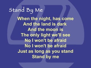 When the night, has come And the land is dark  And the moon is The only light we'll see No I won't be afraid No I won't be afraid Just as long as you stand Stand by me Stand By Me 