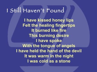 I have kissed honey lips Felt the healing fingertips It burned like fire This burning desire I have spoke With the tongue of angels I have held the hand of the devil It was warm in the night I was cold as a stone I Still Haven’t Found 