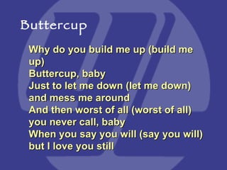Why do you build me up (build me up) Buttercup, baby  Just to let me down (let me down) and mess me around  And then worst of all (worst of all) you never call, baby  When you say you will (say you will) but I love you still Buttercup 