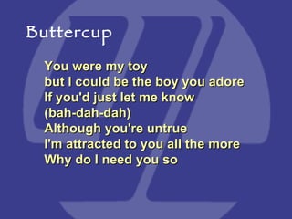 You were my toy but I could be the boy you adore  If you'd just let me know (bah-dah-dah)  Although you're untrue I'm attracted to you all the more  Why do I need you so  Buttercup 