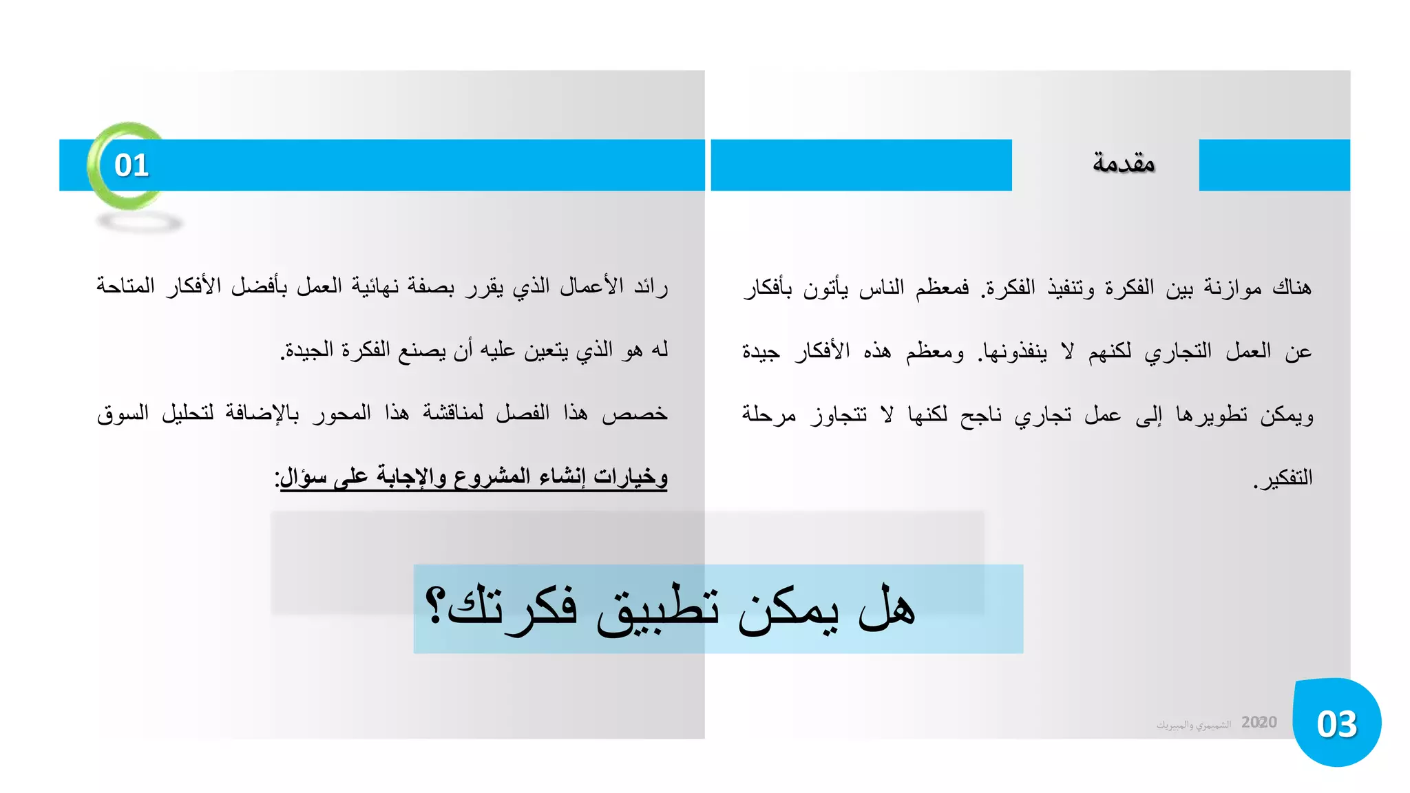 ©
‫الشميمري‬
‫والمبيريك‬ 2020
‫مقدمة‬
03
‫هناك‬
‫موازنة‬
‫بين‬
‫الفكرة‬
‫وتنفيذ‬
‫الفكرة‬
.
‫فمعظم‬
‫الناس‬
‫يأتو‬
‫ن‬
‫بأفكار‬
‫عن‬
‫العمل‬
‫التجاري‬
‫لكنهم‬
‫ال‬
‫ينفذونها‬
.
‫ومعظم‬
‫هذه‬
‫األفكار‬
‫جيدة‬
‫ويمكن‬
‫تطويرها‬
‫إلى‬
‫عمل‬
‫تجاري‬
‫ناجح‬
‫لكنها‬
‫ال‬
‫تتجاوز‬
‫مرحلة‬
‫التفكير‬
.
‫رائد‬
‫األعمال‬
‫الذي‬
‫يقرر‬
‫بصفة‬
‫نهائية‬
‫العمل‬
‫بأفضل‬
‫األفكار‬
‫المتاحة‬
‫له‬
‫هو‬
‫الذي‬
‫يتعين‬
‫عليه‬
‫أن‬
‫يصنع‬
‫الفكرة‬
‫الجيدة‬
.
‫خصص‬
‫هذا‬
‫الفصل‬
‫لمناقشة‬
‫هذا‬
‫المحور‬
‫باإلضافة‬
‫لتحليل‬
‫الس‬
‫وق‬
‫وخيارات‬
‫إنشاء‬
‫المشروع‬
‫واإلجابة‬
‫على‬
‫سؤال‬
:
‫هل‬
‫يمكن‬
‫تطبيق‬
‫فكرتك؟‬
01
 