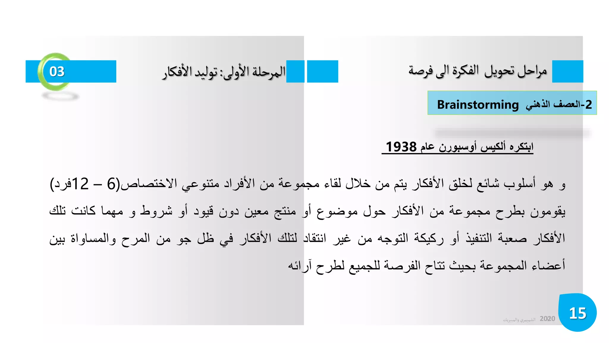 ©
‫الشميمري‬
‫والمبيريك‬ 2020
‫فرصة‬‫الى‬‫الفكرة‬ ‫تحويل‬‫احل‬‫ر‬‫م‬
15
03 ‫ولى‬
‫أ‬
‫ال‬‫المرحلة‬
:
‫فكار‬
‫أ‬
‫ال‬‫توليد‬
‫و‬
‫هو‬
‫أسلوب‬
‫شائع‬
‫لخلق‬
‫األفكار‬
‫يتم‬
‫من‬
‫خالل‬
‫لقاء‬
‫مجموعة‬
‫من‬
‫األفراد‬
‫متنوعي‬
‫االختصاص‬
(
6
–
12
‫فرد‬
)
‫يقومون‬
‫بطرح‬
‫مجموعة‬
‫من‬
‫األفكار‬
‫حول‬
‫موضوع‬
‫أو‬
‫منتج‬
‫معين‬
‫دون‬
‫قيود‬
‫أو‬
‫شروط‬
‫و‬
‫مهما‬
‫كانت‬
‫تلك‬
‫األفكار‬
‫صعبة‬
‫التنفيذ‬
‫أو‬
‫ركيكة‬
‫التوجه‬
‫من‬
‫غير‬
‫انتقاد‬
‫لتلك‬
‫األفكار‬
‫في‬
‫ظل‬
‫جو‬
‫من‬
‫المرح‬
‫وال‬
‫مساواة‬
‫بين‬
‫أعضاء‬
‫المجموعة‬
‫بحيث‬
‫تتاح‬
‫الفرصة‬
‫للجميع‬
‫لطرح‬
‫آرائه‬
2
-
‫العصف‬
‫الذهني‬
Brainstorming
‫ابتكره‬
‫ألكيس‬
‫أوسبورن‬
‫عام‬
1938
 