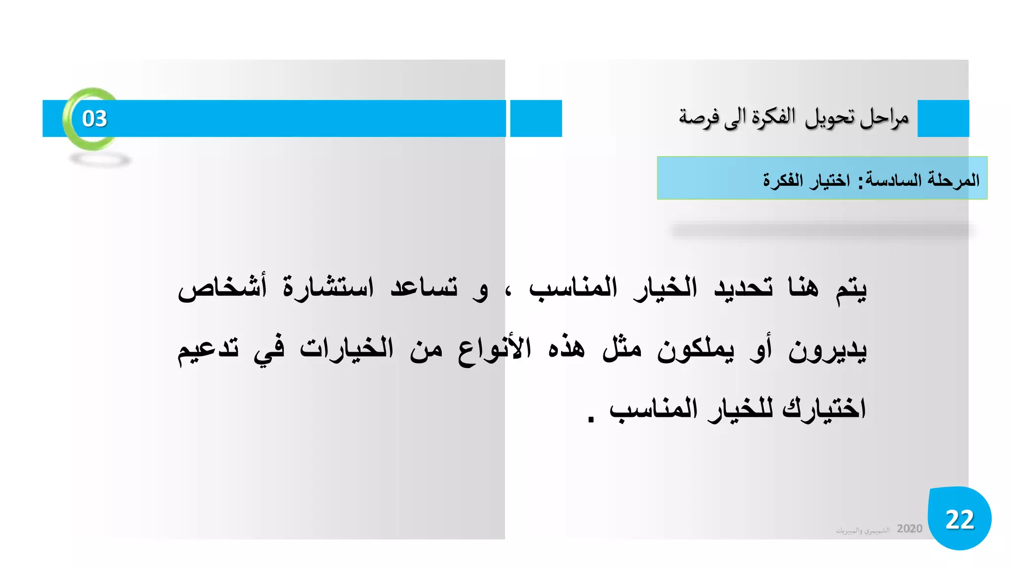 ©
‫الشميمري‬
‫والمبيريك‬ 2020
‫فرصة‬‫الى‬‫الفكرة‬ ‫تحويل‬‫احل‬‫ر‬‫م‬
22
03
‫المرحلة‬
‫السادسة‬
:
‫اختيار‬
‫الفكرة‬
‫يتم‬
‫هنا‬
‫تحديد‬
‫الخيار‬
‫المناسب‬
،
‫و‬
‫تساعد‬
‫استشارة‬
‫أشخ‬
‫اص‬
‫يديرون‬
‫أو‬
‫يملكون‬
‫مثل‬
‫هذه‬
‫األنواع‬
‫من‬
‫الخيارات‬
‫في‬
‫تدعيم‬
‫اختيارك‬
‫للخيار‬
‫المناسب‬
.
 