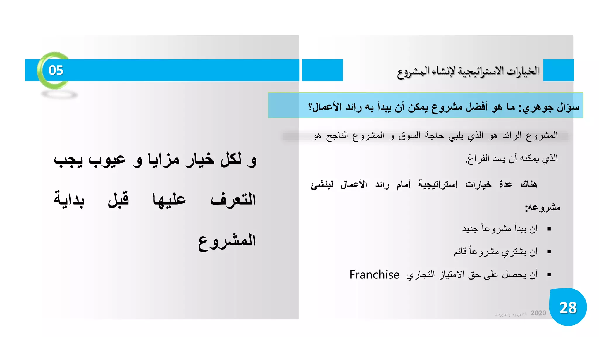 ©
‫الشميمري‬
‫والمبيريك‬ 2020
‫ع‬‫و‬‫المشر‬‫إلنشاء‬‫اتيجية‬‫ر‬‫الست‬‫ات‬‫ر‬‫الخيا‬
28
05
‫المشروع‬
‫الرائد‬
‫هو‬
‫الذي‬
‫يلبي‬
‫حاجة‬
‫السوق‬
‫و‬
‫المشروع‬
‫الناجح‬
‫هو‬
‫الذي‬
‫يمكنه‬
‫أن‬
‫يسد‬
‫الفراغ‬
.
‫سؤال‬
‫جوهري‬
:
‫ما‬
‫هو‬
‫أفضل‬
‫مشروع‬
‫يمكن‬
‫أن‬
‫يبدأ‬
‫به‬
‫رائد‬
‫األعمال؟‬
‫هناك‬
‫عدة‬
‫خيارات‬
‫استراتيجية‬
‫أمام‬
‫رائد‬
‫األعمال‬
‫لينشئ‬
‫مشروعه‬
:
‫و‬
‫لكل‬
‫خيار‬
‫مزايا‬
‫و‬
‫عيوب‬
‫يجب‬
‫التعرف‬
‫عليها‬
‫قبل‬
‫بداية‬
‫المشروع‬

‫أن‬
‫يبدأ‬
‫مشروعا‬
‫جديد‬

‫أن‬
‫يشتري‬
‫مشروعا‬
‫قائم‬

‫أن‬
‫يحصل‬
‫على‬
‫حق‬
‫االمتياز‬
‫التجاري‬
Franchise
 