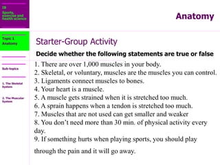 IB
Sports,
exercise and
health science
Sub-topics
Anatomy
Starter-Group Activity
Decide whether the following statements are true or false
Topic 1
Anatomy
1. There are over 1,000 muscles in your body.
2. Skeletal, or voluntary, muscles are the muscles you can control.
3. Ligaments connect muscles to bones.
4. Your heart is a muscle.
5. A muscle gets strained when it is stretched too much.
6. A sprain happens when a tendon is stretched too much.
7. Muscles that are not used can get smaller and weaker
8. You don’t need more than 30 min. of physical activity every
day.
9. If something hurts when playing sports, you should play
through the pain and it will go away.
1. The Skeletal
System
2. The Muscular
System
 
