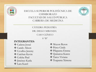 ESCUELA SUPERIOR POLITÉCNICA DE
CHIMBORAZO
FACULTAD DE SALUD PÚBLICA
CARRERA DE MEDICINA
CÁTEDRA PEDIATRÍA
DR. DIEGO MIRANDA
CASO CLÍNICO
8 “B”
INTEGRANTES:
 Cadena Josué
 Cando Alison
 Cevallos Jeremy
 Cuichan Kevin
 Colcha Paul
 Jiménez Karla
 Lara Karel
 Moyon Byron
 Pérez Cindy
 Pilapanta Emma
 Quinatoa Karen
 Tarco Viviana
 Toapanta Ximena
 