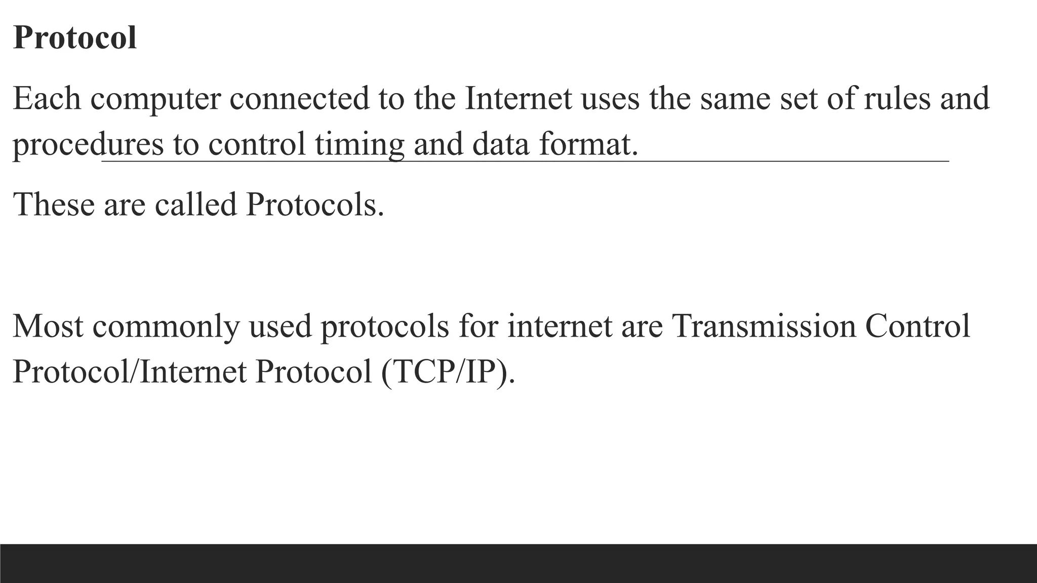 Protocol
Each computer connected to the Internet uses the same set of rules and
procedures to control timing and data format.
These are called Protocols.
Most commonly used protocols for internet are Transmission Control
Protocol/Internet Protocol (TCP/IP).
 