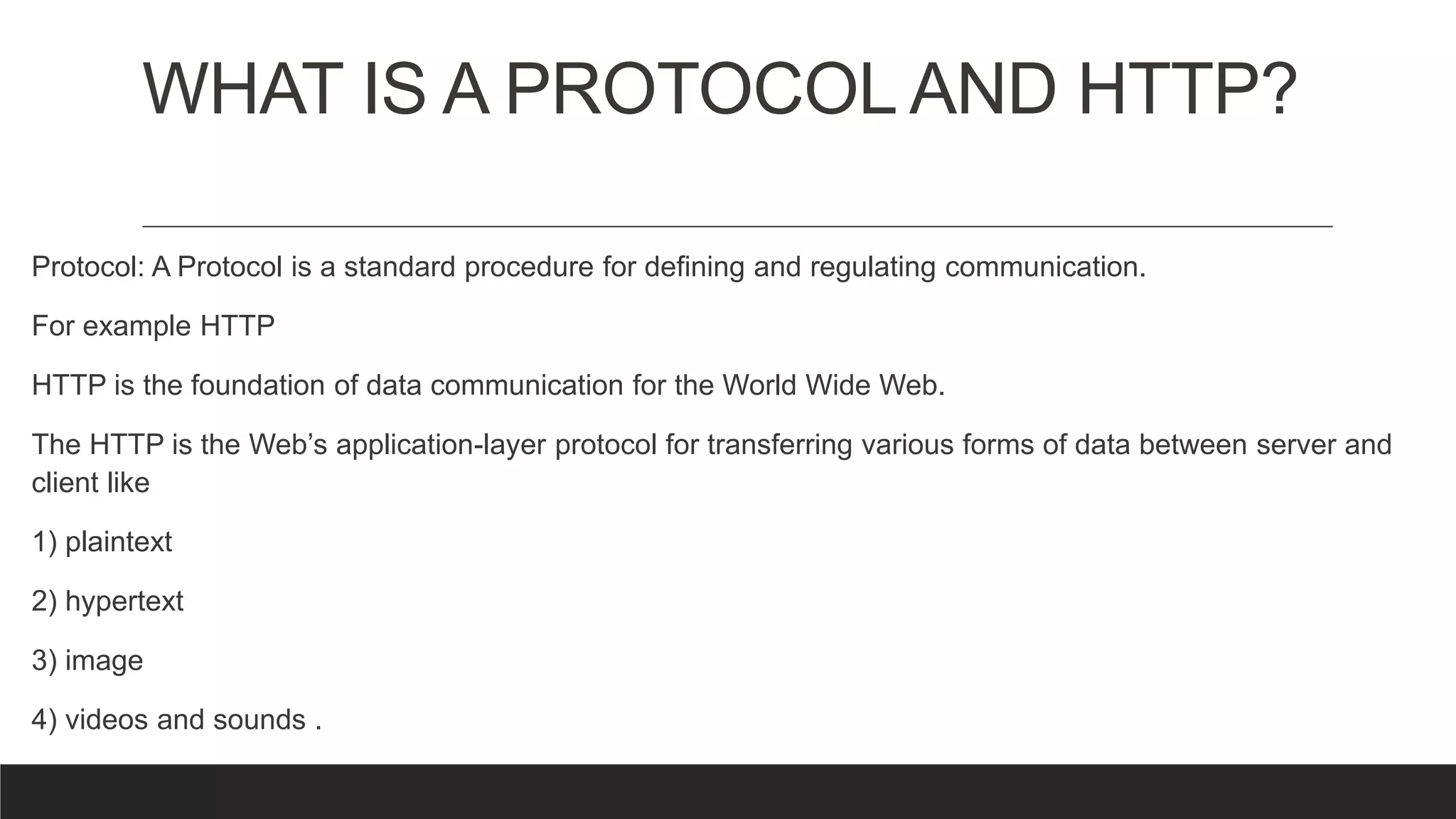 WHAT IS A PROTOCOL AND HTTP?
Protocol: A Protocol is a standard procedure for defining and regulating communication.
For example HTTP
HTTP is the foundation of data communication for the World Wide Web.
The HTTP is the Web’s application-layer protocol for transferring various forms of data between server and
client like
1) plaintext
2) hypertext
3) image
4) videos and sounds .
 