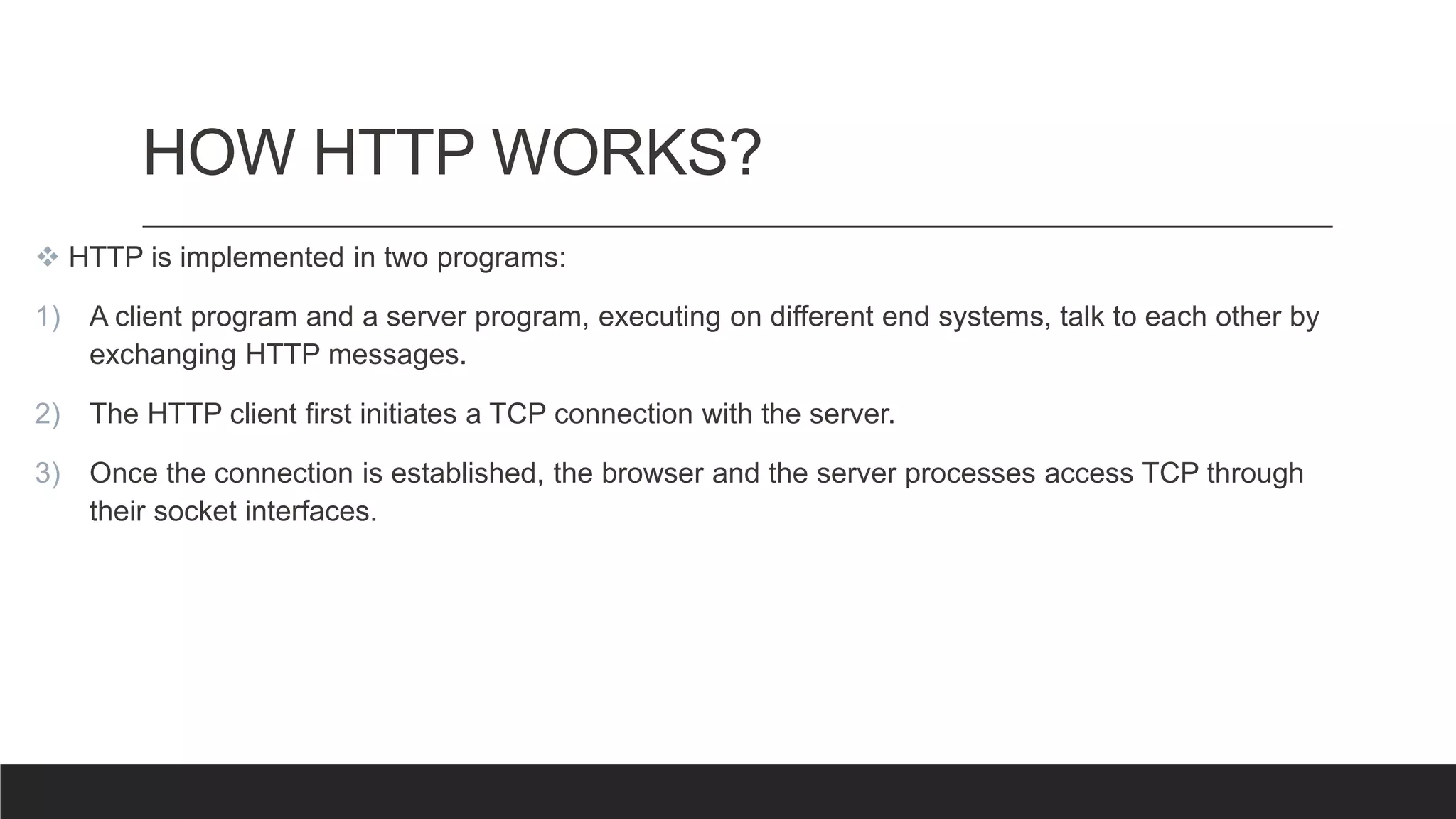 HOW HTTP WORKS?
 HTTP is implemented in two programs:
1) A client program and a server program, executing on different end systems, talk to each other by
exchanging HTTP messages.
2) The HTTP client first initiates a TCP connection with the server.
3) Once the connection is established, the browser and the server processes access TCP through
their socket interfaces.
 