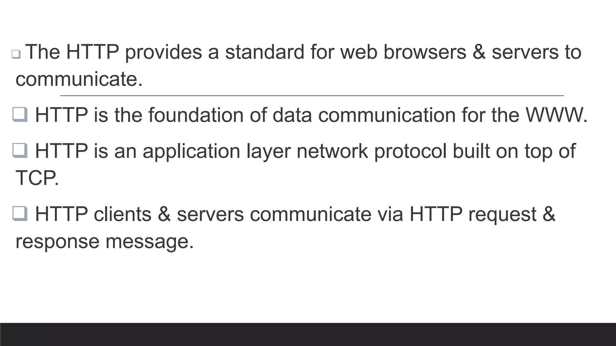  The HTTP provides a standard for web browsers & servers to
communicate.
 HTTP is the foundation of data communication for the WWW.
 HTTP is an application layer network protocol built on top of
TCP.
 HTTP clients & servers communicate via HTTP request &
response message.
 