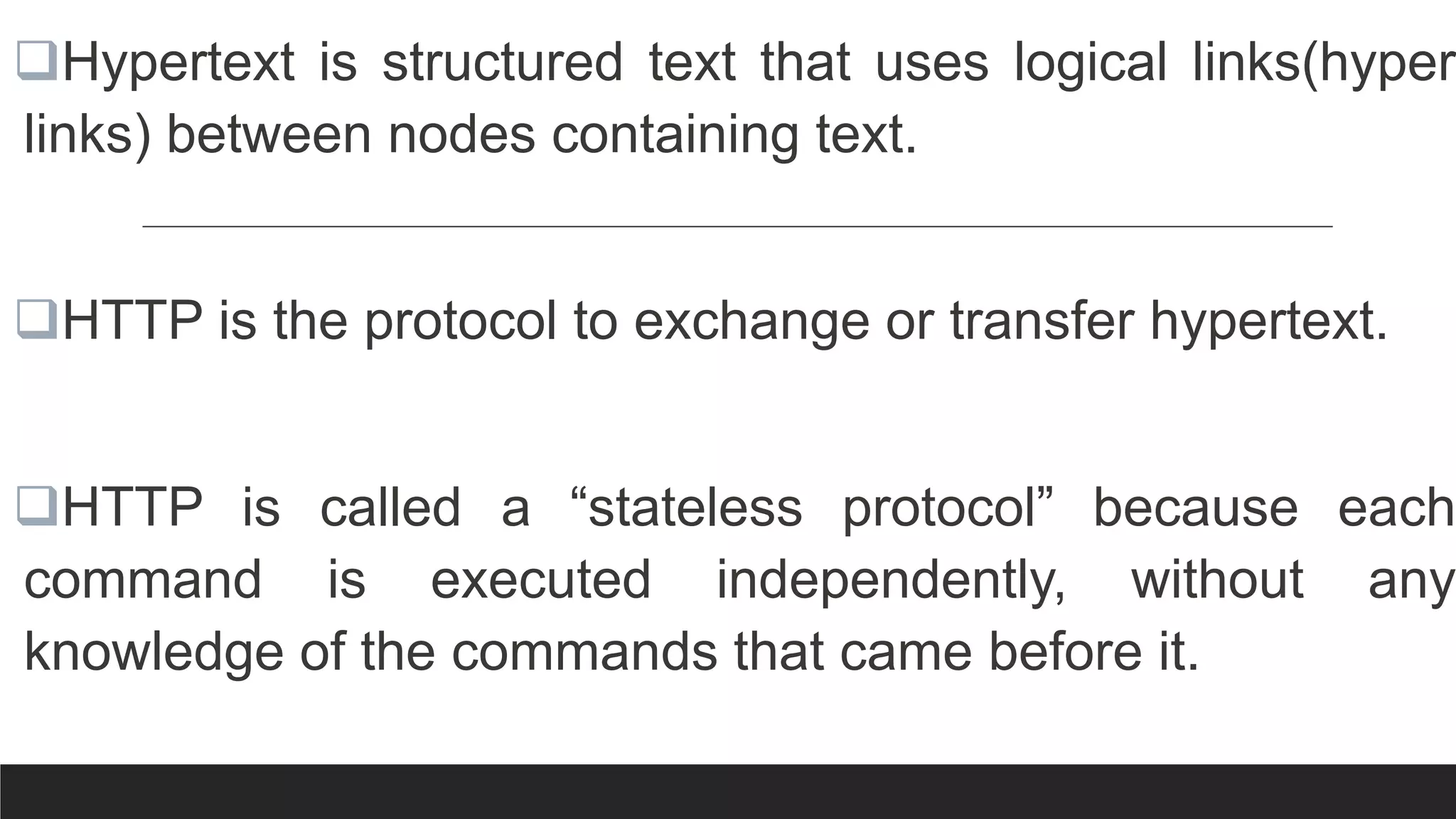 Hypertext is structured text that uses logical links(hyper
links) between nodes containing text.
HTTP is the protocol to exchange or transfer hypertext.
HTTP is called a “stateless protocol” because each
command is executed independently, without any
knowledge of the commands that came before it.
 