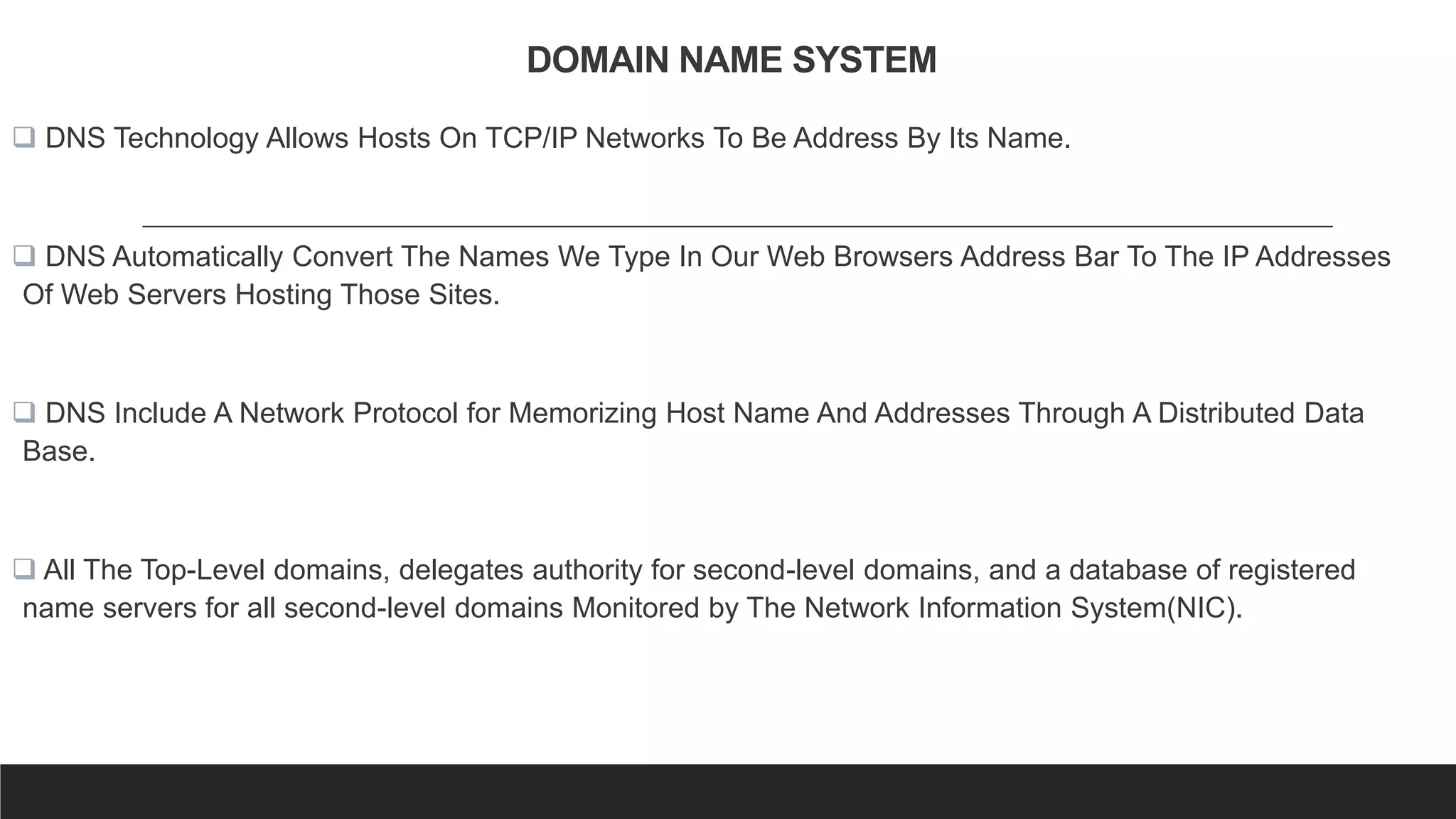 DOMAIN NAME SYSTEM
 DNS Technology Allows Hosts On TCP/IP Networks To Be Address By Its Name.
 DNS Automatically Convert The Names We Type In Our Web Browsers Address Bar To The IP Addresses
Of Web Servers Hosting Those Sites.
 DNS Include A Network Protocol for Memorizing Host Name And Addresses Through A Distributed Data
Base.
 All The Top-Level domains, delegates authority for second-level domains, and a database of registered
name servers for all second-level domains Monitored by The Network Information System(NIC).
 