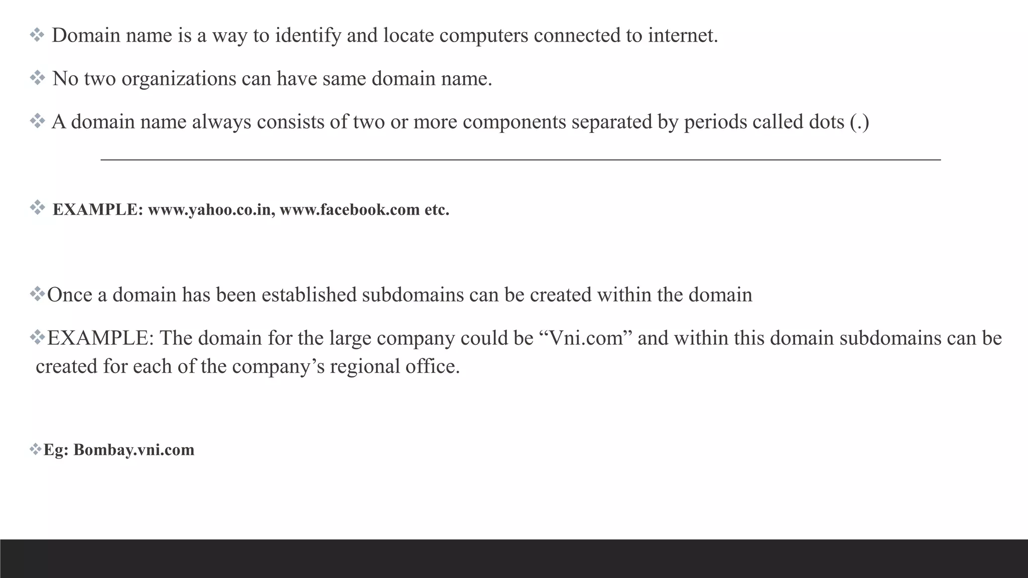  Domain name is a way to identify and locate computers connected to internet.
 No two organizations can have same domain name.
 A domain name always consists of two or more components separated by periods called dots (.)
 EXAMPLE: www.yahoo.co.in, www.facebook.com etc.
Once a domain has been established subdomains can be created within the domain
EXAMPLE: The domain for the large company could be “Vni.com” and within this domain subdomains can be
created for each of the company’s regional office.
Eg: Bombay.vni.com
 