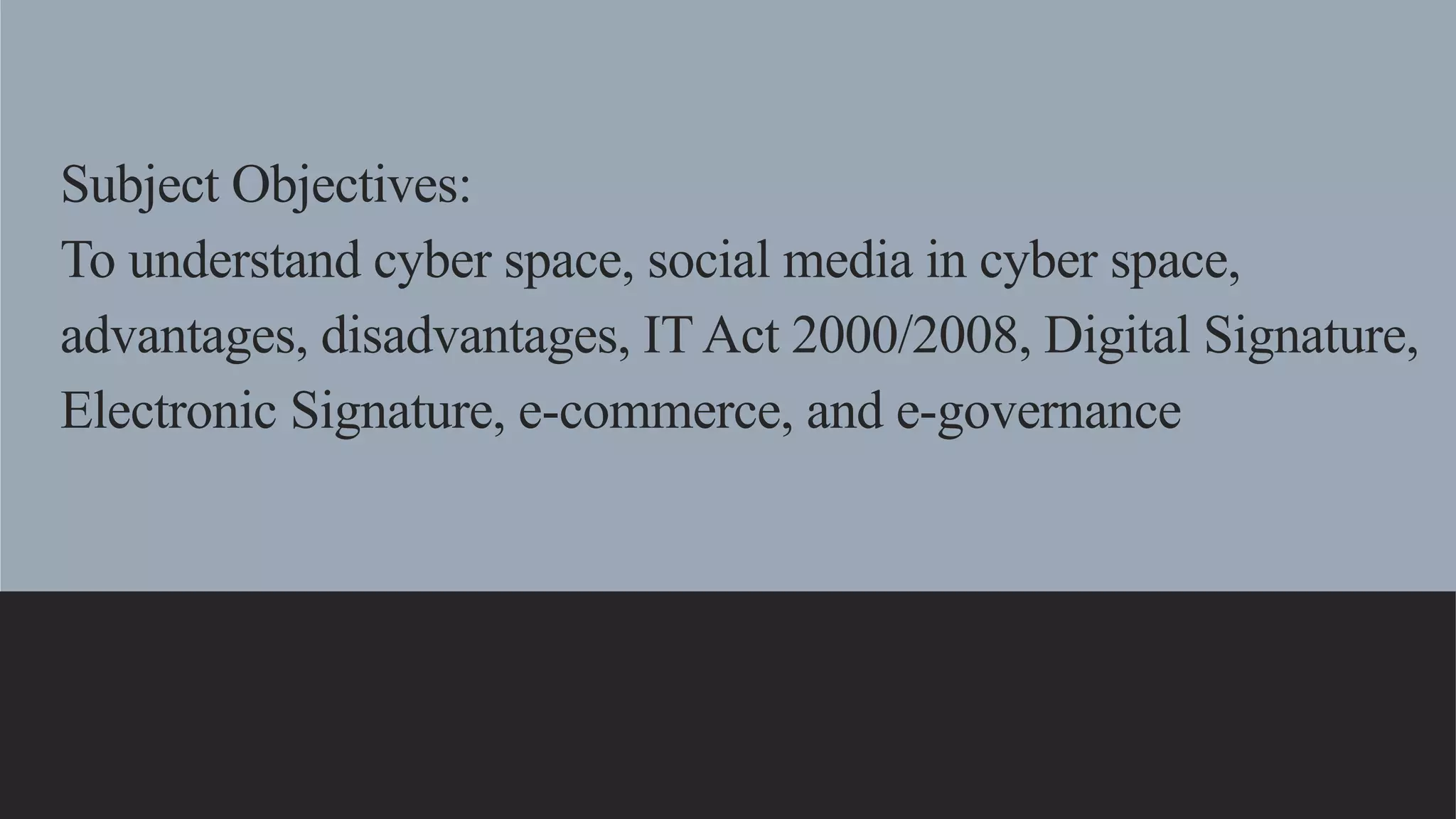 Subject Objectives:
To understand cyber space, social media in cyber space,
advantages, disadvantages, ITAct 2000/2008, Digital Signature,
Electronic Signature, e-commerce, and e-governance
 