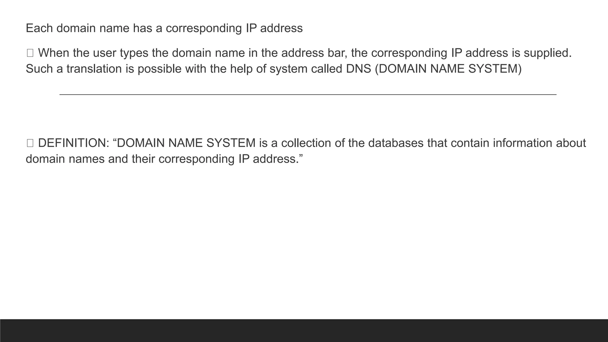 Each domain name has a corresponding IP address
When the user types the domain name in the address bar, the corresponding IP address is supplied.
Such a translation is possible with the help of system called DNS (DOMAIN NAME SYSTEM)
DEFINITION: “DOMAIN NAME SYSTEM is a collection of the databases that contain information about
domain names and their corresponding IP address.”
 