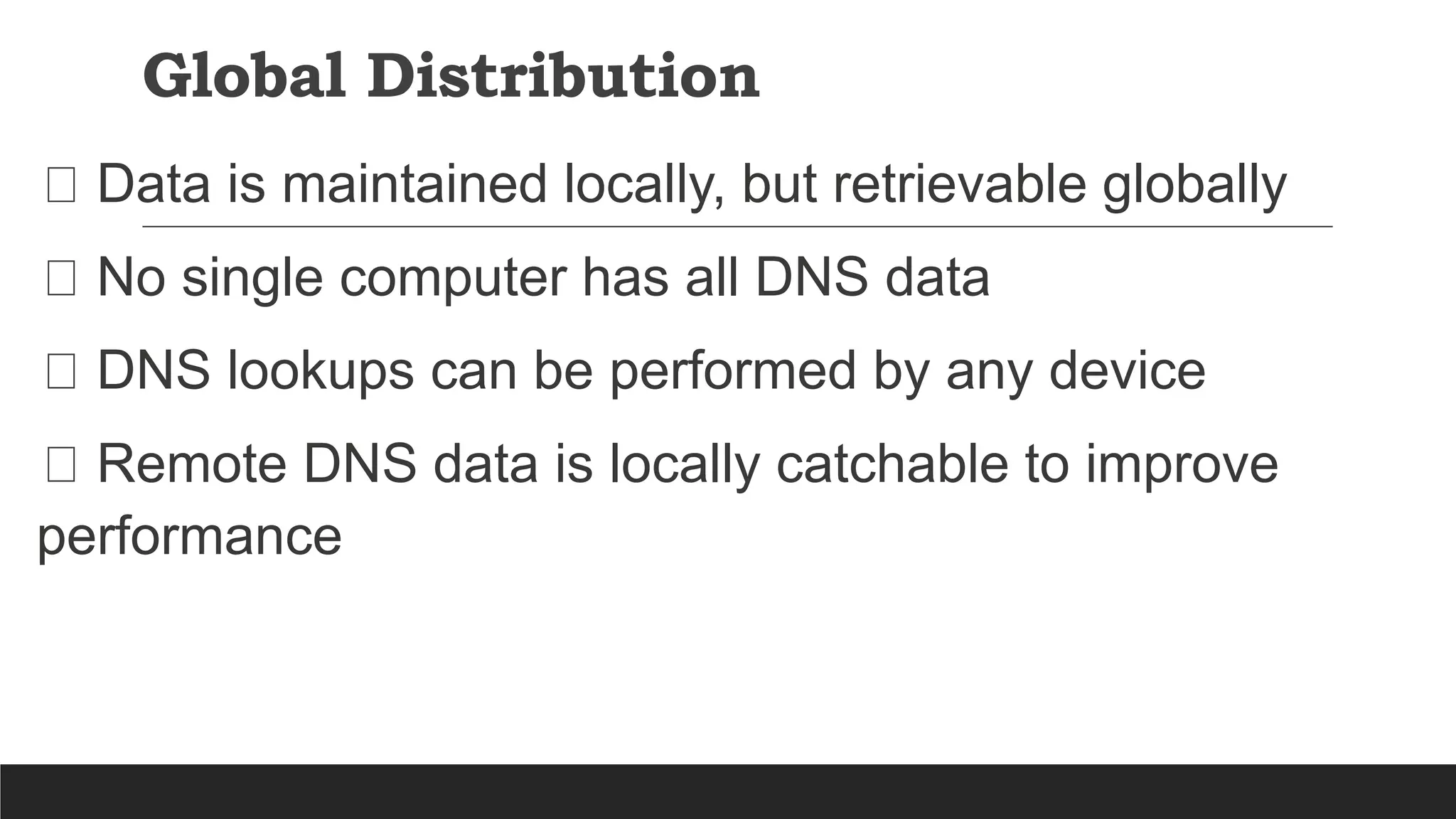 Global Distribution
Data is maintained locally, but retrievable globally
No single computer has all DNS data
DNS lookups can be performed by any device
Remote DNS data is locally catchable to improve
performance
 