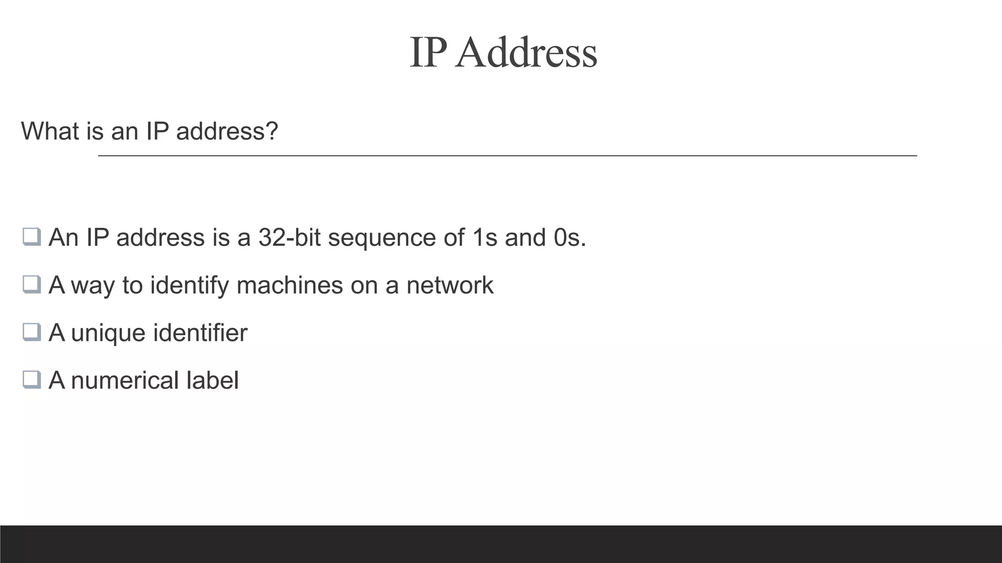 IPAddress
What is an IP address?
 An IP address is a 32-bit sequence of 1s and 0s.
 A way to identify machines on a network
 A unique identifier
 A numerical label
 