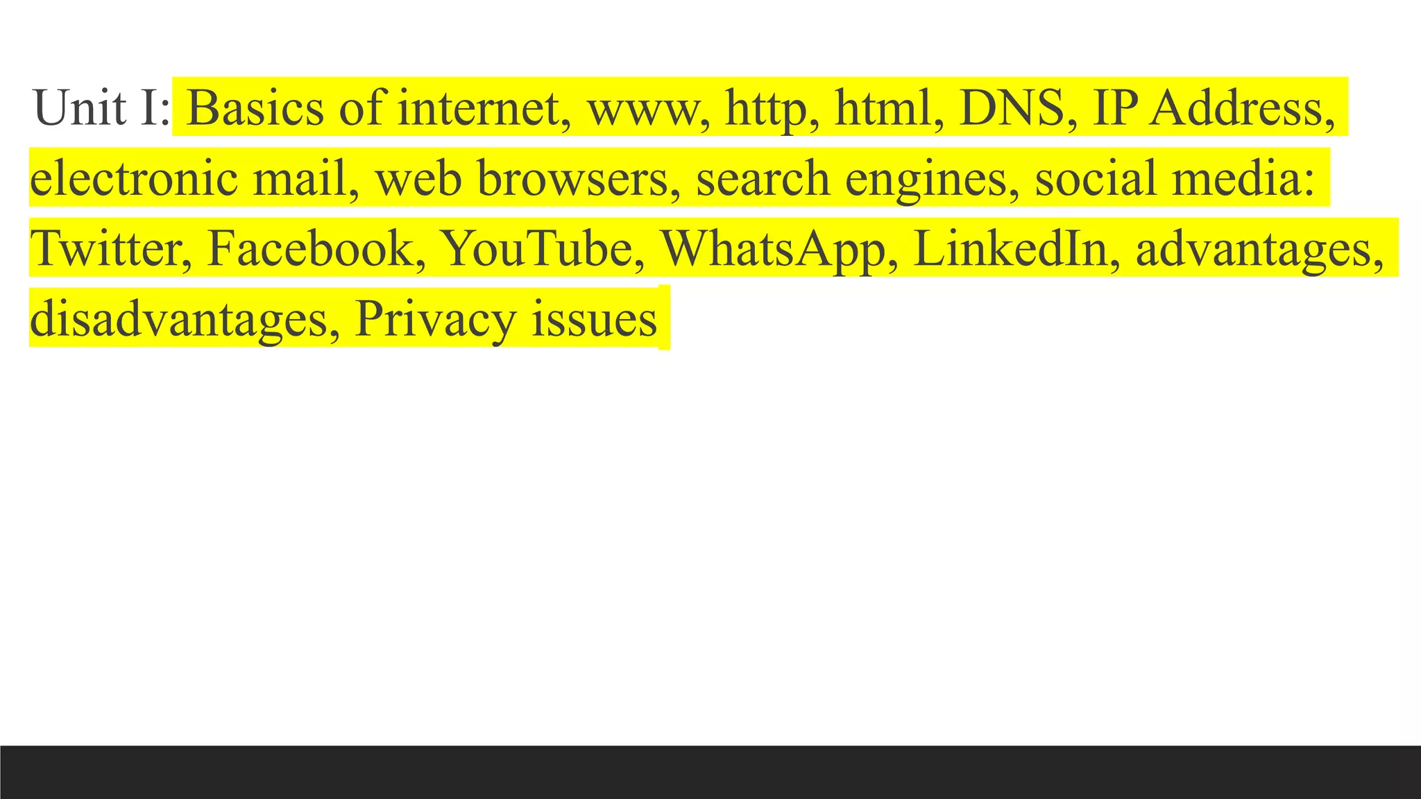 Unit I: Basics of internet, www, http, html, DNS, IP Address,
electronic mail, web browsers, search engines, social media:
Twitter, Facebook, YouTube, WhatsApp, LinkedIn, advantages,
disadvantages, Privacy issues
 