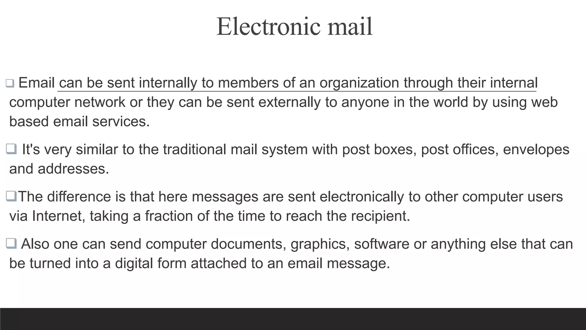 Electronic mail
 Email can be sent internally to members of an organization through their internal
computer network or they can be sent externally to anyone in the world by using web
based email services.
 It's very similar to the traditional mail system with post boxes, post offices, envelopes
and addresses.
The difference is that here messages are sent electronically to other computer users
via Internet, taking a fraction of the time to reach the recipient.
 Also one can send computer documents, graphics, software or anything else that can
be turned into a digital form attached to an email message.
 